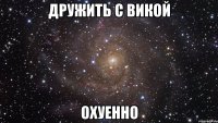 дружить с викой охуенно