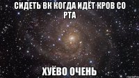 сидеть вк когда идёт кров со рта хуёво очень