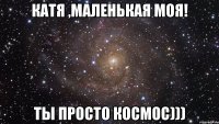 катя ,маленькая моя! ты просто космос)))