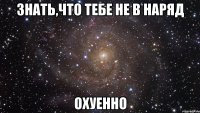 знать,что тебе не в наряд охуенно