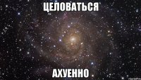 целоваться ахуенно