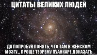 цитаты великих людей да попробуй понять, что там в женском мозгу... проще теорему пуанкаре доказать