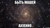 быть машей ахуенно