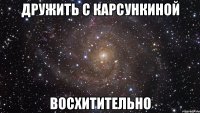 дружить с карсункиной восхитительно