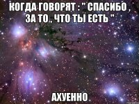 когда говорят : " спасибо , за то , что ты есть " ахуенно