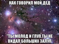 как говорил мой дед "ты молод и глуп,ты не видал больших залуп