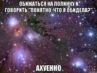 обижаться на полинку и говорить:"понятно, что я обидела?" ахуенно