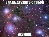 влада,дружить с тобой ахуенно