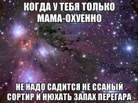 когда у тебя только мама-охуенно не надо садится не ссаный сортир и нюхать запах перегара