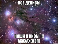 все денисы няши и кисы !!! ахахах(сэя)