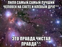 лиля самый,самый лучший человек на свете и клёвый друг^^ это правда,чистая правда^^