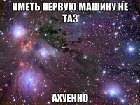 иметь первую машину не таз ахуенно