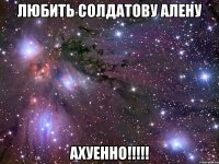 любить солдатову алену ахуенно!!!