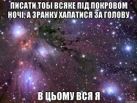 писати тобі всяке під покровом ночі, а зранку хапатися за голову в цьому вся я