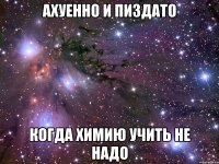 ахуенно и пиздато когда химию учить не надо