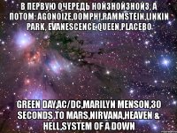 в первую очередь нойзнойзнойз, а потом: agonoize,oomph!,rammstein,linkin park, evanescence,queen,placebo green day,ac/dc,marilyn menson,30 seconds to mars,nirvana,heaven & hell,system of a down