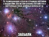 тп, размещающие у себя на страницах картинки с надписями, как же они охуенны, потому что у них голубые глаза, длинные волосы и т.д. заебали