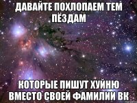 давайте похлопаем тем пёздам которые пишут хуйню вместо своей фамилии вк