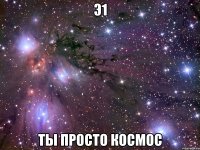 э1 ты просто космос