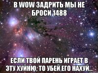 в wow задрить мы не броси 1488 если твой парень играет в эту хуйню, то убей его нахуй...