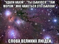 "удали нахуй" , "ты ебанулся","там мором ",мне кажеться это ебалова" слова великих людей