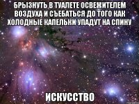 брызнуть в туалете освежителем воздуха и съебаться до того как холодные капельки упадут на спину искусство