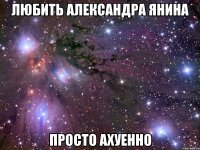 любить александра янина просто ахуенно