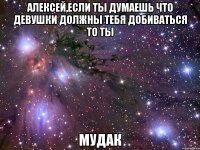 алексей,если ты думаешь что девушки должны тебя добиваться то ты мудак