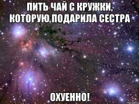 пить чай с кружки, которую подарила сестра охуенно!