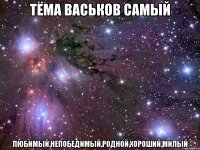 тёма васьков самый любимый,непобедимый,родной,хороший,милый