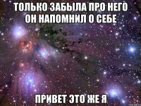 только забыла про него он напомнил о себе привет это же я