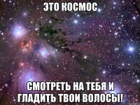 это космос смотреть на тебя и гладить твои волосы!