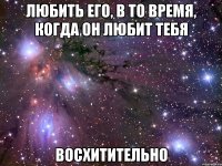 любить его, в то время, когда он любит тебя восхитительно