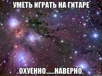 уметь играть на гитаре охуенно......наверно.