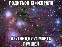 родиться 13 февраля ахуенно,ну 21 марта лучше))