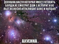 девушка настя которая умеет готовить борщи,не смотрит дом 2,не курит и не пьет,не носит угги,любит бокс и футбол ахуенна