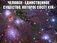 человек - единственное существо, которое сосёт хуй. 