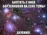 болтать с аней борзенковой на секс темы ахуенно!