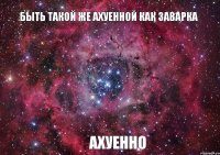 БЫТЬ ТАКОЙ ЖЕ АХУЕННОЙ КАК ЗАВАРКА АХУЕННО