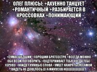 олег плюсы: +ахуенно танцует +романтичный +разбирается в кроссовках +понимающий +сумасшедший +хороший братсестра +всегда можно обо всем поговорить +подтерживает тебя когда тебе херово +найдет нужные слова +умеет нажраться(самой видеть не довелось:d) а минусов нееееееееееееет