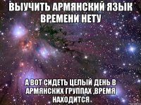 выучить армянский язык времени нету а вот сидеть целый день в армянских группах ,время находится