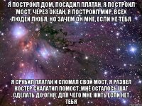 я построил дом, посадил платан, я построил мост, через океан, я построил мир, всех людей любя, но зачем он мне, если не тебя я срубил платан и сломал свой мост, я развел костер скалатил помост, мне осталось шаг сделать до огня, для чего мне жить если нет тебя