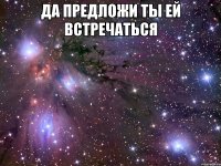 да предложи ты ей встречаться 