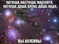 катюша, настюша, маленита, катюша, даша, алёна, даша, надя вы ахуенны