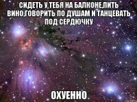 сидеть у тебя на балконе,пить вино,говорить по душам и танцевать под сердючку охуенно