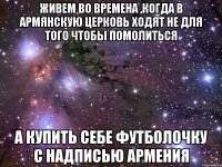 живем во времена ,когда в армянскую церковь ходят не для того чтобы помолиться а купить себе футболочку с надписью армения