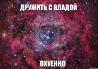 Дружить с Владой Охуенно