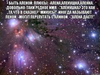 • быть аленой: плюсы: -алена,аленушка,аленка. -довольно-таки редкое имя. -"алёнушка? это как та,что в сказке?" минусы: -иногда называют леной. -могут перепутать с алиной. -"алёна даст!" 