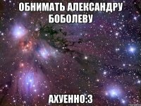 обнимать александру боболеву ахуенно:3