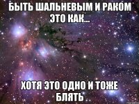 быть шальневым и раком это как... хотя это одно и тоже блять